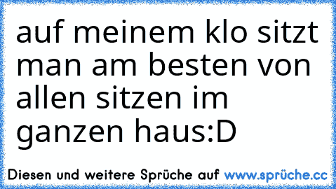 auf meinem klo sitzt man am besten von allen sitzen im ganzen haus:D