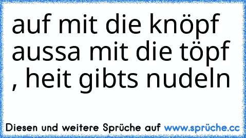 auf mit die knöpf aussa mit die töpf , heit gibts nudeln