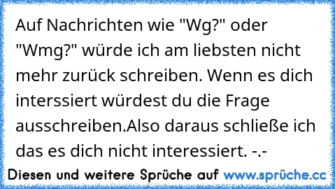 Auf Nachrichten wie "Wg?" oder "Wmg?" würde ich am liebsten nicht mehr zurück schreiben. Wenn es dich interssiert würdest du die Frage ausschreiben.
Also daraus schließe ich das es dich nicht interessiert. -.-