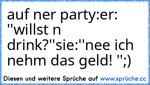 auf ner party:
er: ''willst n drink?''
sie:''nee ich nehm das geld! ''
;)