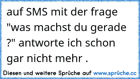 auf SMS mit der frage "was machst du gerade ?" antworte ich schon gar nicht mehr .