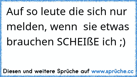 Auf so leute die sich nur melden, wenn  sie etwas brauchen SCHEIßE ich ;)