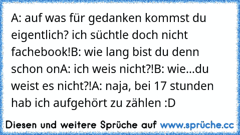 A: auf was für gedanken kommst du eigentlich? ich süchtle doch nicht fachebook!
B: wie lang bist du denn schon on
A: ich weis nicht?!
B: wie...du weist es nicht?!
A: naja, bei 17 stunden hab ich aufgehört zu zählen :D