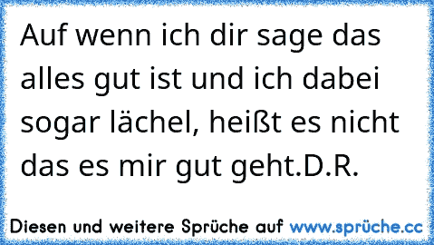 Auf wenn ich dir sage das alles gut ist und ich dabei sogar lächel, heißt es nicht das es mir gut geht.
D.R.