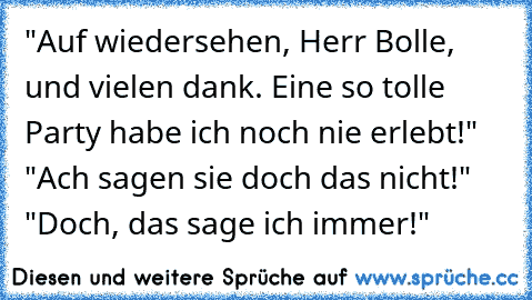 "Auf wiedersehen, Herr Bolle, und vielen dank. Eine so tolle Party habe ich noch nie erlebt!" "Ach sagen sie doch das nicht!" "Doch, das sage ich immer!"