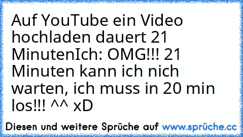 Auf YouTube ein Video hochladen dauert 21 Minuten
Ich: OMG!!! 21 Minuten kann ich nich warten, ich muss in 20 min los!!! ^^ xD