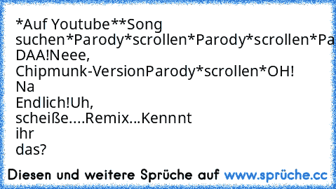 *Auf Youtube*
*Song suchen*
Parody
*scrollen*
Parody
*scrollen*
Parody
*scrollen
AAHH! DAA!
Neee, Chipmunk-Version
Parody
*scrollen*
OH! Na Endlich!
Uh, scheiße....Remix...
Kennnt ihr das?