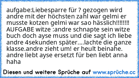 aufgabe:Liebesparre für ? gezogen wird andre mit der höchsten zahl war gelmi er musste kotzen gelmi war sao hässlich!!!!!!!! AUFGABE witze :
andre schnapte sein witze buch doch ayse muss und die sagt ich liebe andre 4sekunden später....lachte die ganze klasse.andre zieht um! er heult beinahe. andre liebt ayse ersetzt für ben liebt anna haha