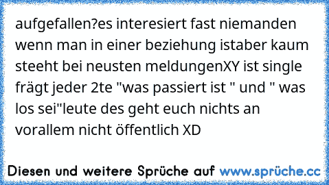 aufgefallen?
es interesiert fast niemanden wenn man in einer beziehung ist
aber kaum steeht bei neusten meldungen
XY ist single frägt jeder 2te "was passiert ist " und " was los sei"
leute des geht euch nichts an vorallem nicht öffentlich XD