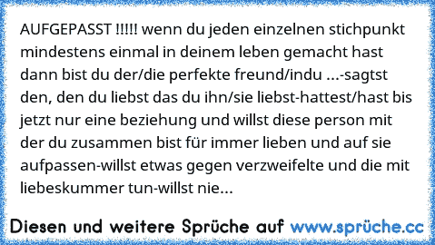 AUFGEPASST !!!!! 
wenn du jeden einzelnen stichpunkt mindestens einmal in deinem leben gemacht hast dann bist du der/die perfekte freund/in
du ...
-sagtst den, den du liebst das du ihn/sie liebst
-hattest/hast bis jetzt nur eine beziehung und willst diese person mit der du zusammen bist für immer lieben und auf sie aufpassen
-willst etwas gegen verzweifelte und die mit liebeskummer tun
-willst ...