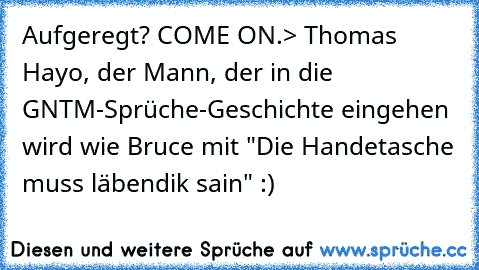 Aufgeregt? COME ON.
> Thomas Hayo, der Mann, der in die GNTM-Sprüche-Geschichte eingehen wird wie Bruce mit "Die Handetasche muss läbendik sain" :)