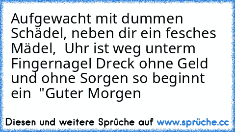 Aufgewacht mit dummen Schädel, neben dir ein fesches Mädel,  Uhr ist weg unter´m Fingernagel Dreck ohne Geld und ohne Sorgen so beginnt ein  "Guter Morgen