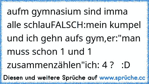 aufm gymnasium sind imma alle schlau
FALSCH:
mein kumpel und ich gehn aufs gym,
er:"man muss schon 1 und 1 zusammenzählen"
ich: 4 ?   :D