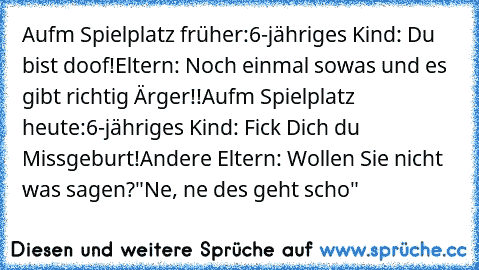 Aufm Spielplatz früher:
6-jähriges Kind: Du bist doof!
Eltern: Noch einmal sowas und es gibt richtig Ärger!!
Aufm Spielplatz heute:
6-jähriges Kind: Fick Dich du Missgeburt!
Andere Eltern: Wollen Sie nicht was sagen?
"Ne, ne des geht scho"