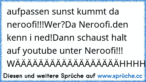 aufpassen sunst kummt da neroofi!!!
Wer?
Da Neroofi.
den kenn i ned!
Dann schaust halt auf youtube unter Neroofi!!! 
WÄÄÄÄÄÄÄÄÄÄÄÄÄÄÄÄÄÄHHHHHHHHHHHHHHHHHHHHHHHHHHHHHHHHHHHHHHHHHHH