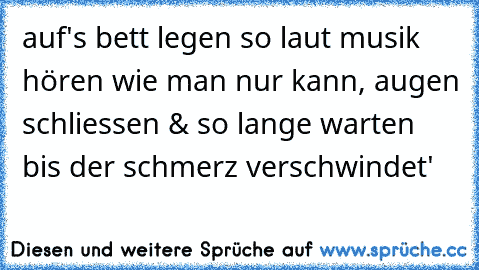 auf's bett legen so laut musik hören wie man nur kann, augen schliessen & so lange warten bis der schmerz verschwindet'