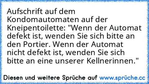 Aufschrift auf dem Kondomautomaten auf der Kneipentoilette: "Wenn der Automat defekt ist, wenden Sie sich bitte an den Portier. Wenn der Automat nicht defekt ist, wenden Sie sich bitte an eine unserer Kellnerinnen."