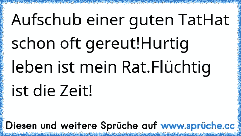 Aufschub einer guten Tat
Hat schon oft gereut!
Hurtig leben ist mein Rat.
Flüchtig ist die Zeit!