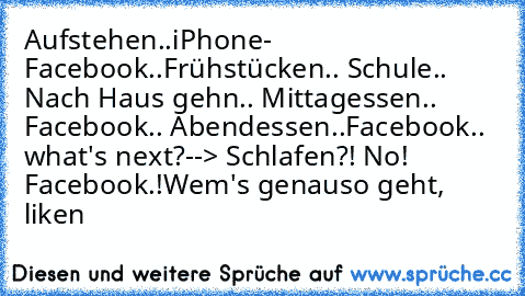 Aufstehen..iPhone- Facebook..Frühstücken.. Schule.. Nach Haus gehn.. Mittagessen.. Facebook.. Abendessen..Facebook.. what's next?--> Schlafen?! No! Facebook.!
Wem's genauso geht,  liken 