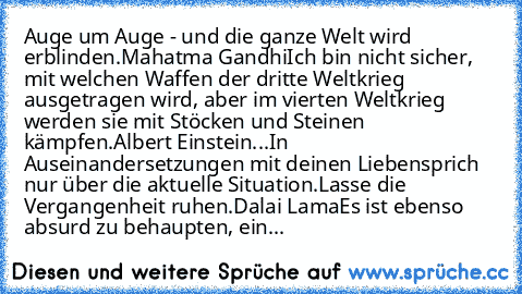 Auge um Auge - und die ganze Welt wird erblinden.
Mahatma Gandhi
Ich bin nicht sicher, mit welchen Waffen der dritte Weltkrieg ausgetragen wird, aber im vierten Weltkrieg werden sie mit Stöcken und Steinen kämpfen.
Albert Einstein
...
In Auseinandersetzungen mit deinen Lieben
sprich nur über die aktuelle Situation.
Lasse die Vergangenheit ruhen.
Dalai Lama
Es ist ebenso absurd zu behaupten, ein...