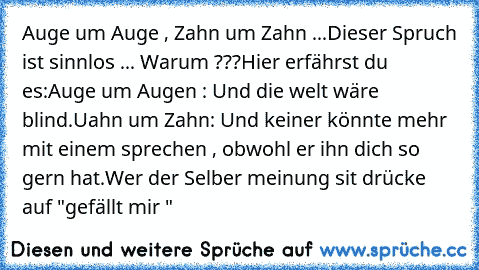 Auge um Auge , Zahn um Zahn ...
Dieser Spruch ist sinnlos ... Warum ???
Hier erfährst du es:
Auge um Augen : Und die welt wäre blind.
Uahn um Zahn: Und keiner könnte mehr mit einem sprechen , obwohl er ihn dich so gern hat.
Wer der Selber meinung sit drücke auf "gefällt mir "