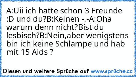 A:Uii ich hatte schon 3 Freunde :D und du?
B:Keinen -.-
A:Oha warum denn nicht?Bist du lesbisch?
B:Nein,aber wenigstens bin ich keine Schlampe und hab mit 15 Aids ?