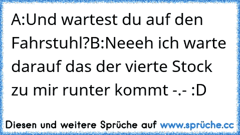 A:Und wartest du auf den Fahrstuhl?
B:Neeeh ich warte darauf das der vierte Stock zu mir runter kommt -.- :D