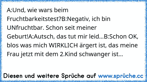 A:Und, wie wars beim Fruchtbarkeitstest?
B:Negativ, ich bin UNfruchtbar. Schon seit meiner Geburt!
A:Autsch, das tut mir leid...
B:Schon OK, blos was mich WIRKLICH ärgert ist, das meine Frau jetzt mit dem 2.Kind schwanger ist...