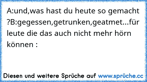 A:und,was hast du heute so gemacht ?
B:gegessen,getrunken,geatmet...
für leute die das auch nicht mehr hörn können :