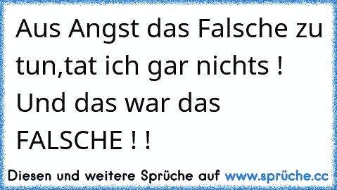 Aus Angst das Falsche zu tun,
tat ich gar nichts !
 Und das war das FALSCHE ! !