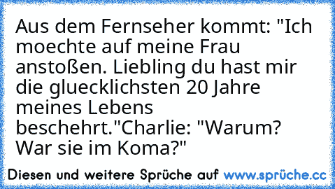 Aus dem Fernseher kommt: "Ich moechte auf meine Frau anstoßen. Liebling du hast mir die gluecklichsten 20 Jahre meines Lebens beschehrt."
Charlie: "Warum? War sie im Koma?"