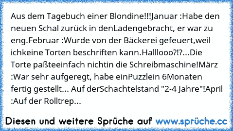 Aus dem Tagebuch einer Blondine!!!
Januar :
Habe den neuen Schal zurück in den
Laden
gebracht, er war zu eng.
Februar :
Wurde von der Bäckerei gefeuert,
weil ich
keine Torten beschriften kann.
Halllooo?!?...Die Torte paßte
einfach nicht
in die Schreibmaschine!
März :
War sehr aufgeregt, habe ein
Puzzle
in 6
Monaten fertig gestellt... Auf der
Schachtel
stand "2-4 Jahre"!
April :
Auf der Rolltrep...