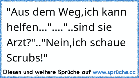 "Aus dem Weg,ich kann helfen..."...."..sind sie Arzt?".."Nein,ich schaue Scrubs!"