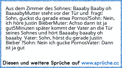 Aus dem Zimmer des Sohnes: Baaaby Baaby oh Baaaaby
Mutter steht vor der Tür und  fragt: Sohn, guckst du gerade etwa Pornos?
Sohn: Nein, ich höre Justin Bieber
Muter: Achso dann ist ja gut
5Minuten später kommt der Vater an die Tür seines Sohnes und hört Baaaaby baaaby oh baaaby  
Vater: Sohn, hörst du gerade Justin Bieber ?
Sohn: Nein ich gucke Pornos
Vater: Dann ist ja gut