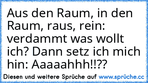 Aus den Raum, in den Raum, raus, rein: verdammt was wollt ich? Dann setz ich mich hin: Aaaaahhh!!??