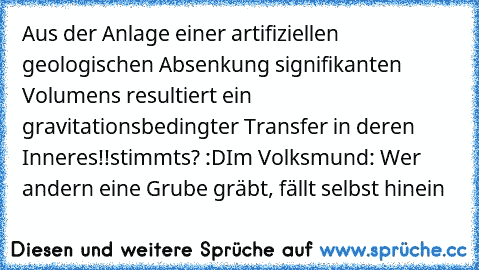 Aus der Anlage einer artifiziellen geologischen Absenkung signifikanten Volumens resultiert ein gravitationsbedingter Transfer in deren Inneres!!
stimmts? :D
Im Volksmund: Wer andern eine Grube gräbt, fällt selbst hinein