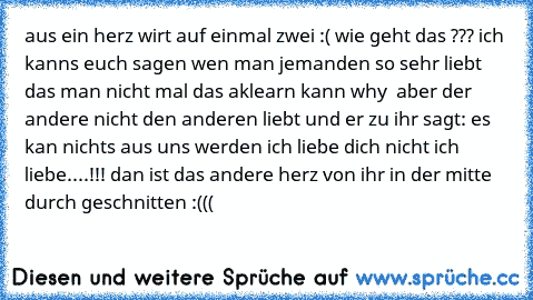 aus ein herz wirt auf einmal zwei :( wie geht das ??? ich kanns euch sagen wen man jemanden so sehr liebt das man nicht mal das aklearn kann why  aber der andere nicht den anderen liebt und er zu ihr sagt: es kan nichts aus uns werden ich liebe dich nicht ich liebe....!!! dan ist das andere herz von ihr in der mitte durch geschnitten :(((