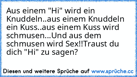 Aus einem "Hi" wird ein Knuddeln..
aus einem Knuddeln ein Kuss..
aus einem Kuss wird schmusen...
Und aus dem schmusen wird Sex!!
Traust du dich "Hi" zu sagen?