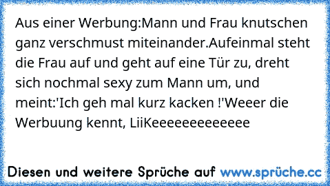 Aus einer Werbung:
Mann und Frau knutschen ganz verschmust miteinander.
Aufeinmal steht die Frau auf und geht auf eine Tür zu, dreht sich nochmal sexy zum Mann um, und meint:
'Ich geh mal kurz kacken !'
Weeer die Werbuung kennt, LiiKeeeeeeeeeeeee ♥