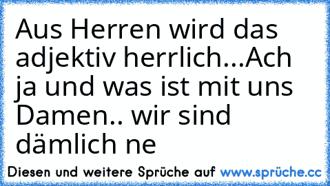 Aus Herren wird das adjektiv herrlich...
Ach ja und was ist mit uns Damen.. wir sind dämlich ne