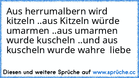 Aus herrumalbern wird kitzeln ..
aus Kitzeln würde umarmen ..
aus umarmen wurde kuscheln ..
und aus kuscheln wurde wahre  liebe ♥