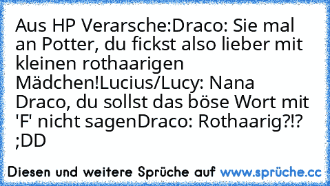 Aus HP Verarsche:
Draco: Sie mal an Potter, du fickst also lieber mit kleinen rothaarigen Mädchen!
Lucius/Lucy: Nana Draco, du sollst das böse Wort mit 'F' nicht sagen
Draco: Rothaarig?!? ;DD