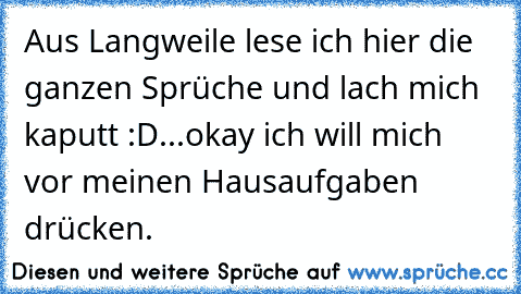 Aus Langweile lese ich hier die ganzen Sprüche und lach mich kaputt :D
...
okay ich will mich vor meinen Hausaufgaben drücken.