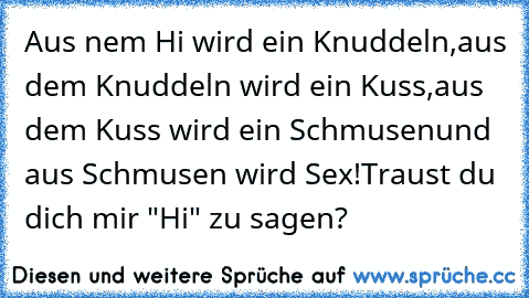 Aus nem Hi wird ein Knuddeln,
aus dem Knuddeln wird ein Kuss,
aus dem Kuss wird ein Schmusen
und aus Schmusen wird Sex!
Traust du dich mir "Hi" zu sagen?