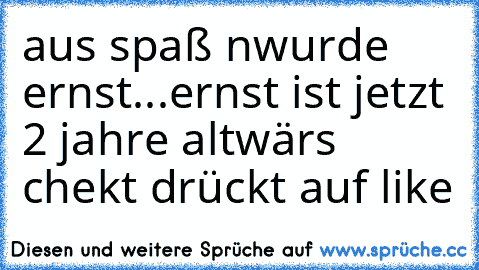 aus spaß nwurde ernst
...ernst ist jetzt 2 jahre alt
wärs chekt drückt auf like