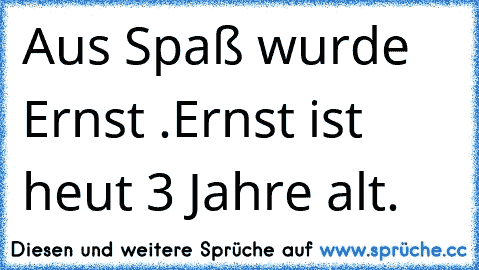 Aus Spaß wurde Ernst .
Ernst ist heut 3 Jahre alt.