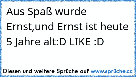 Aus Spaß wurde Ernst,
und Ernst ist heute 5 Jahre alt
:D LIKE :D