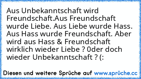 Aus Unbekanntschaft wird Freundschaft.
Aus Freundschaft wurde Liebe. Aus Liebe wurde Hass. Aus Hass wurde Freundschaft. Aber wird aus Hass & Freundschaft wirklich wieder Liebe ? 0der doch wieder Unbekanntschaft ? (: