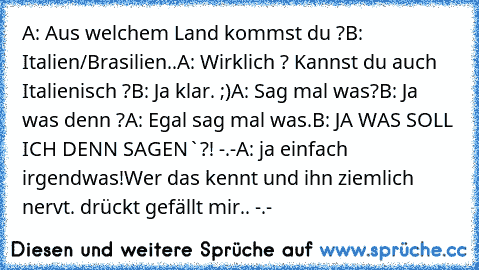 A: Aus welchem Land kommst du ?
B: Italien/Brasilien..
A: Wirklich ? Kannst du auch Italienisch ?
B: Ja klar. ;)
A: Sag mal was?
B: Ja was denn ?
A: Egal sag mal was.
B: JA WAS SOLL ICH DENN SAGEN`?! -.-
A: ja einfach irgendwas!
Wer das kennt und ihn ziemlich nervt. drückt gefällt mir.. -.-