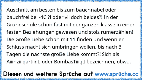 Auschnitt am besten bis zum bauchnabel oder bauchfrei bei -4°C ?!… oder vll doch beides?! In der Grundschule schon fast mit der ganzen klasse in einer festen Beziehungen gewesen und stolz rumerzählen! Die Große Liebe schon mit 11 finden und wenn er Schluss macht sich umbringen wollen, bis nach 3 Tagen die nächste große Liebe kommt?! Sich als „Aiiinziiiqartiiq“ oder „BombasTiiiq“ bezeichnen, obw...